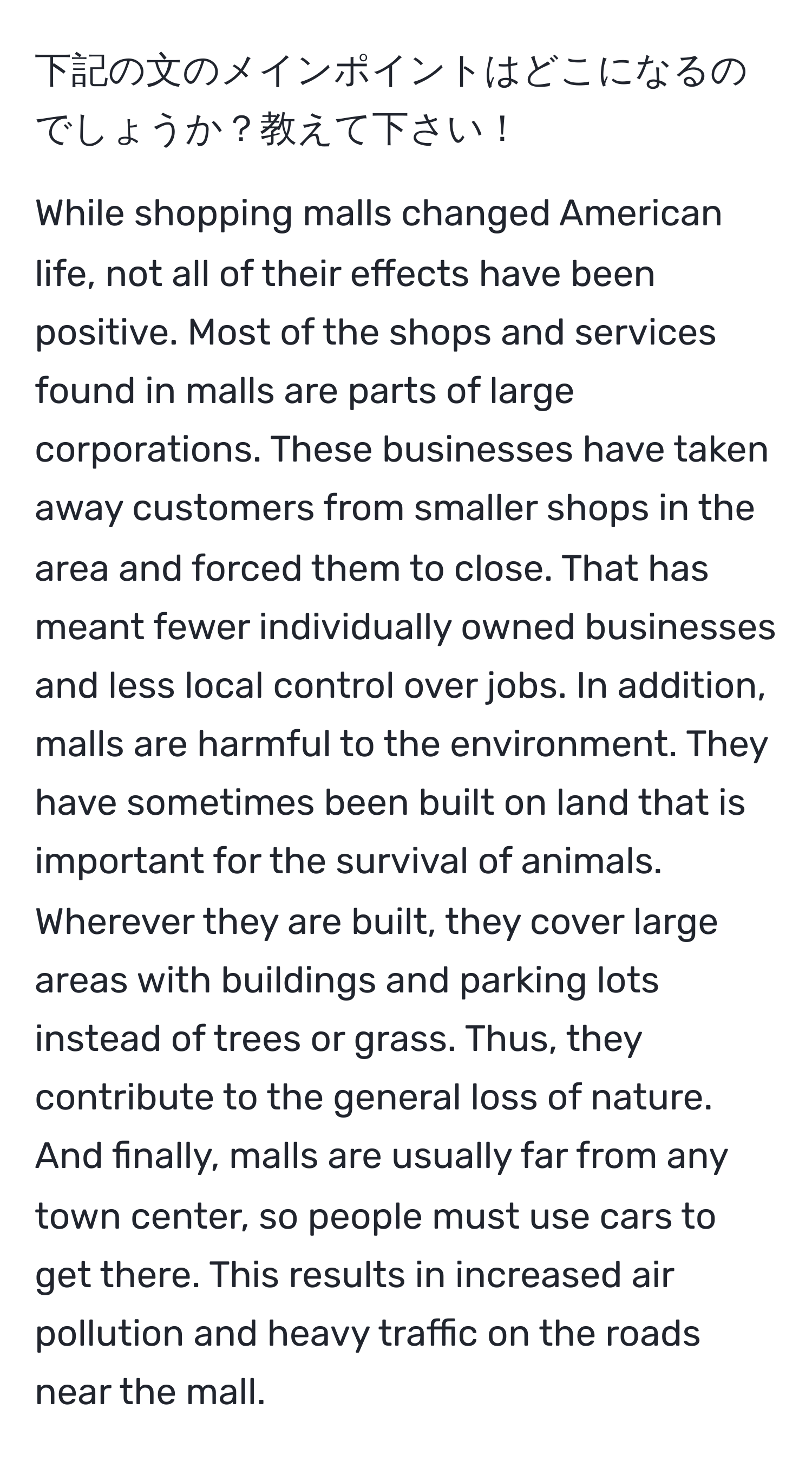 下記の文のメインポイントはどこになるのでしょうか？教えて下さい！

While shopping malls changed American life, not all of their effects have been positive. Most of the shops and services found in malls are parts of large corporations. These businesses have taken away customers from smaller shops in the area and forced them to close. That has meant fewer individually owned businesses and less local control over jobs. In addition, malls are harmful to the environment. They have sometimes been built on land that is important for the survival of animals. Wherever they are built, they cover large areas with buildings and parking lots instead of trees or grass. Thus, they contribute to the general loss of nature. And finally, malls are usually far from any town center, so people must use cars to get there. This results in increased air pollution and heavy traffic on the roads near the mall.