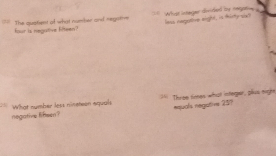 The quatient of what number and negative What integer divided by negative 
less negative eight, is thirty six? 
four is negative fifteen? 
What number less nineteen equals Three times what integer, plus eight 
equals negative 257
negative fifteen?