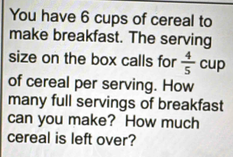 You have 6 cups of cereal to 
make breakfast. The serving 
size on the box calls for  4/5  cup 
of cereal per serving. How 
many full servings of breakfast 
can you make? How much 
cereal is left over?