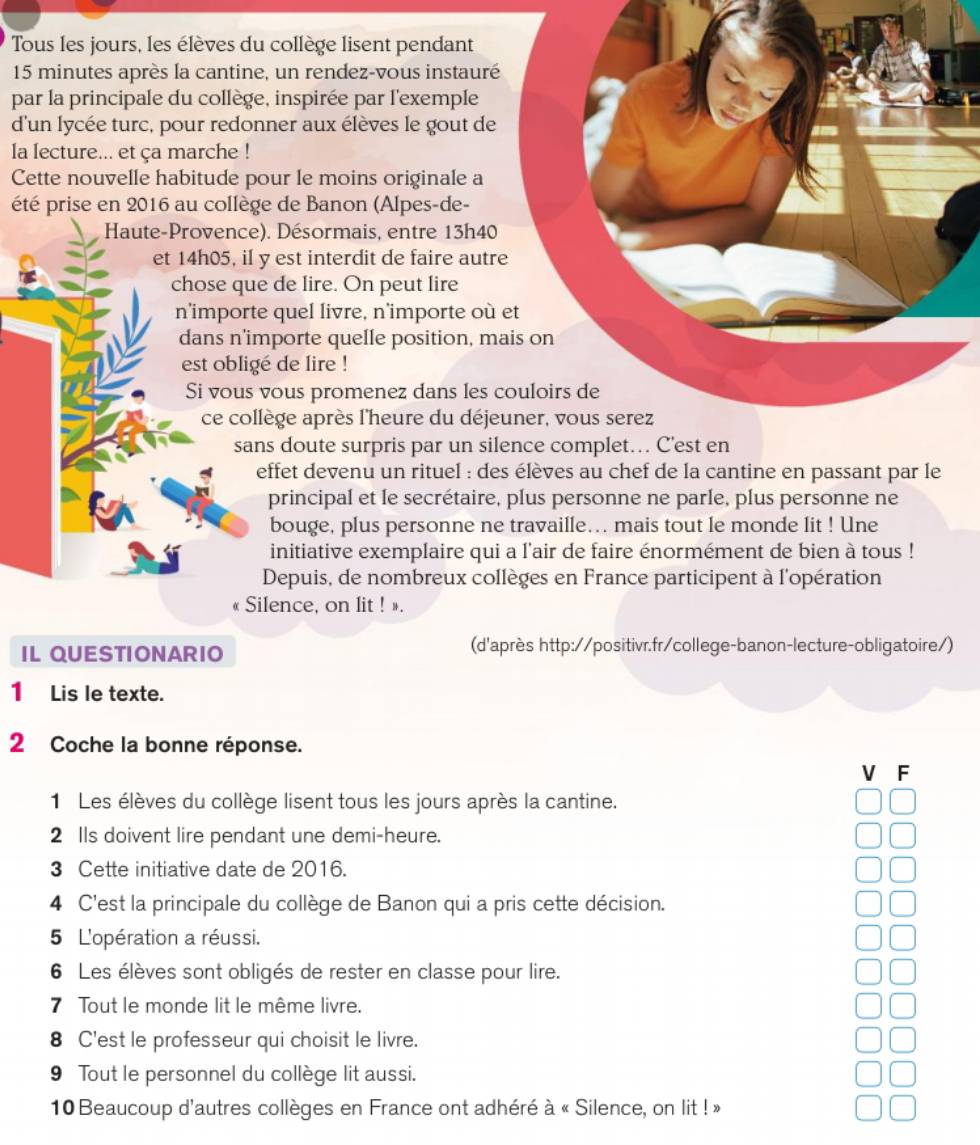 Tous les jours, les élèves du collège lisent pendant
15 minutes après la cantine, un rendez-vous instauré
par la principale du collège, inspirée par l'exemple
d'un lycée turc, pour redonner aux élèves le gout de
la lecture... et ça marche !
Cette nouvelle habitude pour le moins originale a
été prise en 2016 au collège de Banon (Alpes-de-
Haute-Provence). Désormais, entre 13h40
et 14h05, il y est interdit de faire autr
chose que de lire. On peut lire
n’importe quel livre, n'importe où
dans n'importe quelle position, m
est obligé de lire !
Si vous vous promenez dans les 
ce collège après l'heure du déje
sans doute surpris par un sil
effet devenu un rituel : des élèves au chef de la cantine en passant par le
principal et le secrétaire, plus personne ne parle, plus personne ne
bouge, plus personne ne travaille… mais tout le monde lit ! Une
initiative exemplaire qui a l'air de faire énormément de bien à tous !
Depuis, de nombreux collèges en France participent à l'opération
« Silence, on lit ! ».
IL QUESTIONARIO (d'après http://positivr.fr/college-banon-lecture-obligatoire/)
1 Lis le texte.
2 Coche la bonne réponse.
V F
1 Les élèves du collège lisent tous les jours après la cantine.
2 lls doivent lire pendant une demi-heure.
3 Cette initiative date de 2016.
4 C'est la principale du collège de Banon qui a pris cette décision.
5 L'opération a réussi.
6 Les élèves sont obligés de rester en classe pour lire.
7 Tout le monde lit le même livre.
8 C'est le professeur qui choisit le livre.
9 Tout le personnel du collège lit aussi.
10 Beaucoup d'autres collèges en France ont adhéré à « Silence, on lit ! »