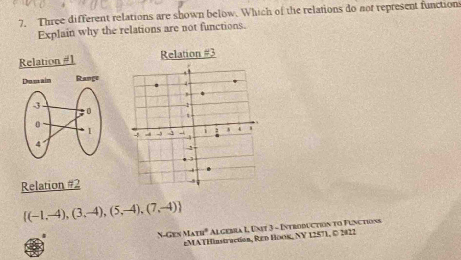 Three different relations are shown below. Which of the relations do not represent functions
Explain why the relations are not functions.
Relation #1 Relation #3

Relation #2
 (-1,-4),(3,-4),(5,-4),(7,-4)
N-Ge △ IATB° Algebra I, Unit 3 - Introduction to Functions
eMATHinstruction, Rεd HoOк, NY 12571, © 2022