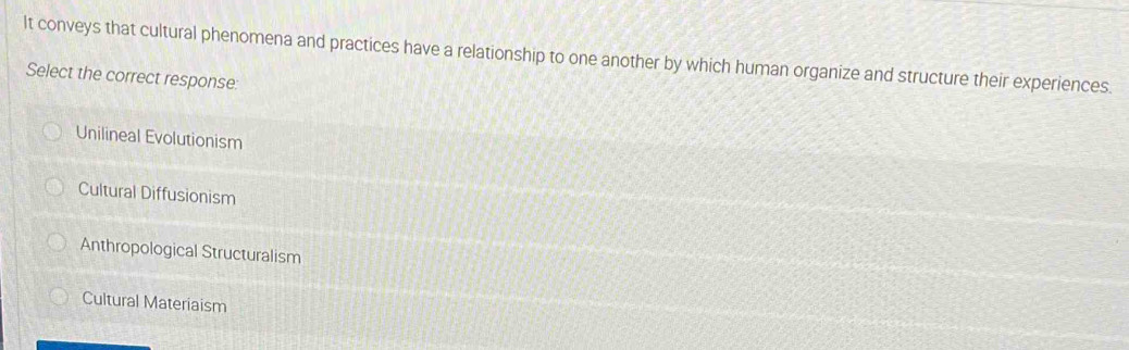 It conveys that cultural phenomena and practices have a relationship to one another by which human organize and structure their experiences.
Select the correct response:
Unilineal Evolutionism
Cultural Diffusionism
Anthropological Structuralism
Cultural Materiaism