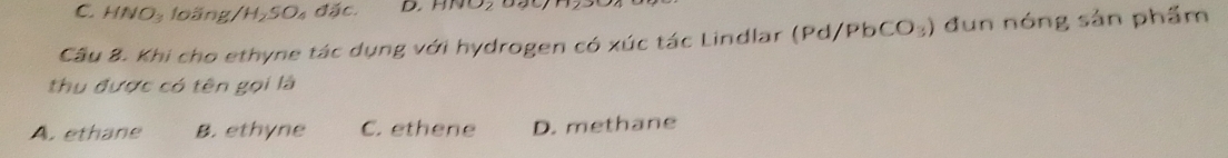 C. HNO: loãng/H₂SO₄ đặc.
Câu 8. Khi cho ethyne tác dụng với hydrogen có xúc tác Lindlar (1 (Pd/PbCO_3) đun nóng sản phẩm
thu được có tên gọi là
A. ethane B. ethyne C. ethene D. methane