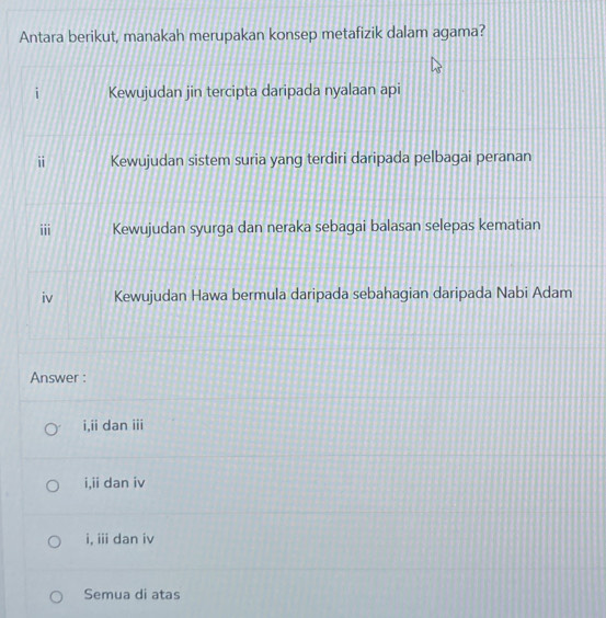 Antara berikut, manakah merupakan konsep metafizik dalam agama?
Kewujudan jin tercipta daripada nyalaan api
ii Kewujudan sistem suria yang terdiri daripada pelbagai peranan
iii Kewujudan syurga dan neraka sebagai balasan selepas kematian
iv Kewujudan Hawa bermula daripada sebahagian daripada Nabi Adam
Answer :
i,ii dan iii
i,ii dan iv
i, iii dan iv
Semua di atas