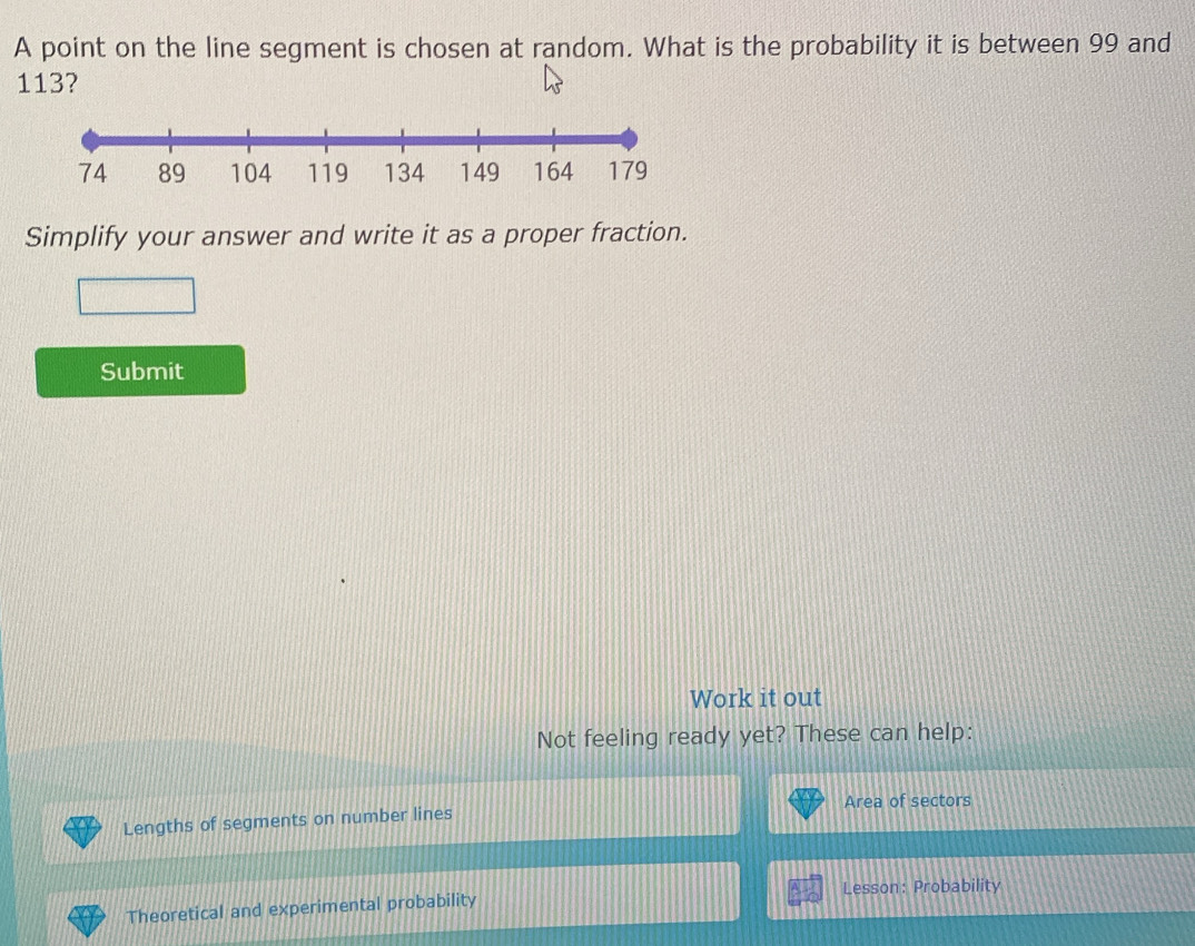 A point on the line segment is chosen at random. What is the probability it is between 99 and
113? 
Simplify your answer and write it as a proper fraction. 
Submit 
Work it out 
Not feeling ready yet? These can help: 
Area of sectors 
Lengths of segments on number lines 
Lesson: Probability 
Theoretical and experimental probability