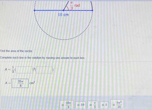 Find the area of the sector
Complete each line in the solution by moving one answer to each box.
A= 1/2 
A-  25π /6  cm^2
= 50π /3  :: 10 ::  π /3  :; 5 ::  5π^2/18 