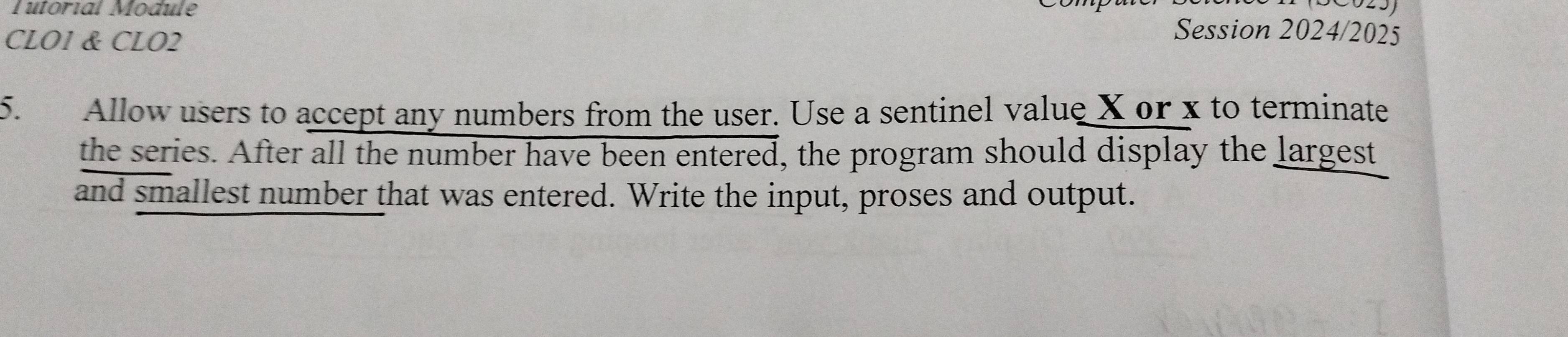 Tutorial Module Session 2024/2025 
CLO1 & CLO2 
5. Allow users to accept any numbers from the user. Use a sentinel value X or x to terminate 
the series. After all the number have been entered, the program should display the largest 
and smallest number that was entered. Write the input, proses and output.