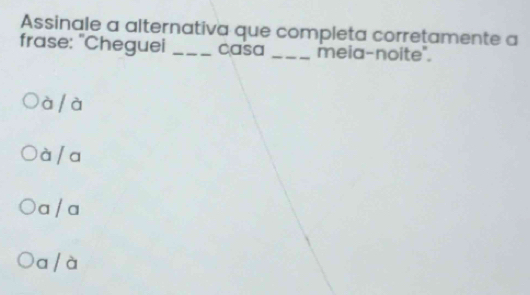 Assinale a alternativa que completa corretamente a
frase: "Cheguei _casa _meia-noite".
à / à
à / a
a / a
a / à