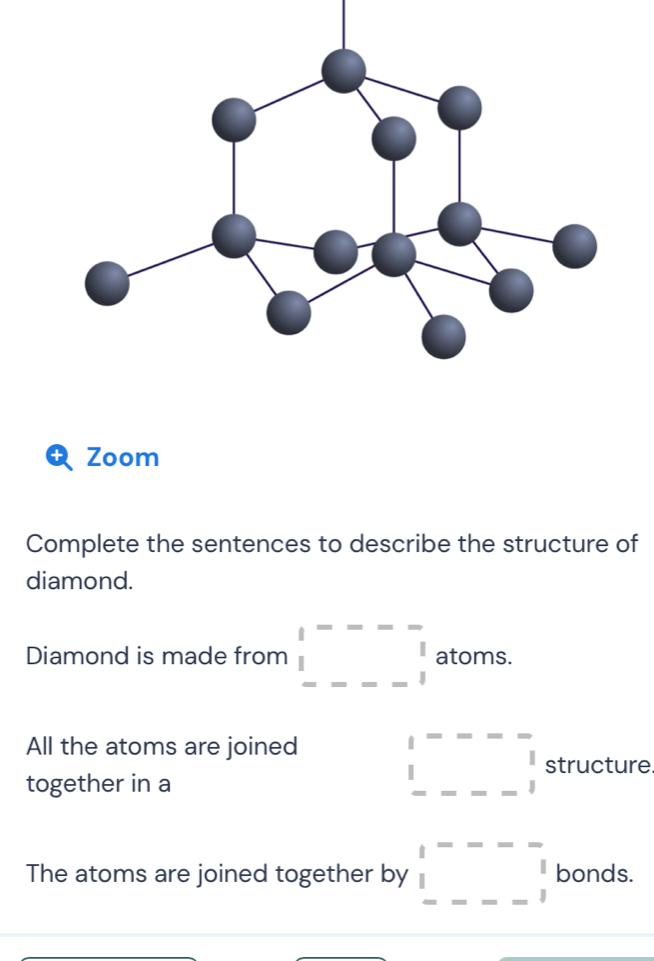 a Zoom 
Complete the sentences to describe the structure of 
diamond. 
Diamond is made from beginarrayr 1---- 1 ----1endarray atoms. 
All the atoms are joined □^(----) 1 -beginarrayr - 1 ----1endarray structure 
together in a 
□  
□  
The atoms are joined together by □^(----)beginarrayr | |...-beginarrayr | |endarray bonds.