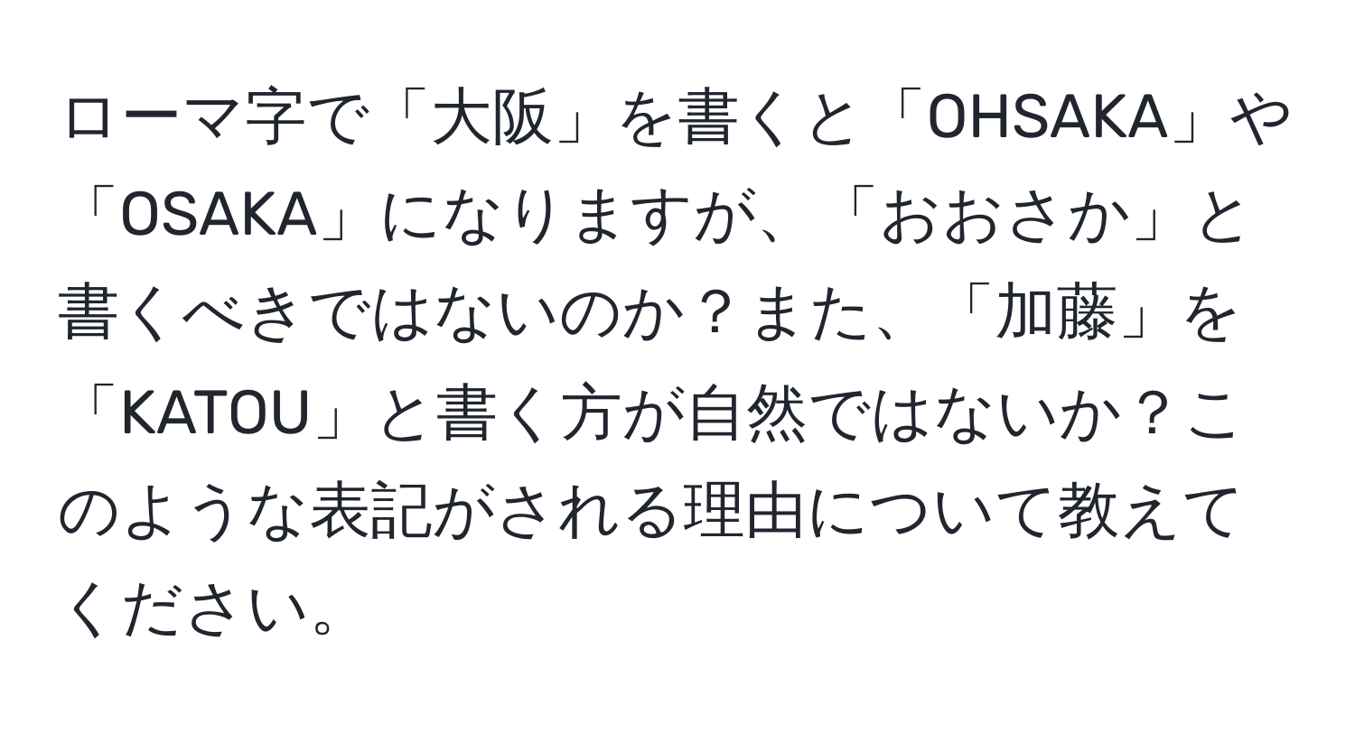 ローマ字で「大阪」を書くと「OHSAKA」や「OSAKA」になりますが、「おおさか」と書くべきではないのか？また、「加藤」を「KATOU」と書く方が自然ではないか？このような表記がされる理由について教えてください。