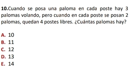 Cuando se posa una paloma en cada poste hay 3
palomas volando, pero cuando en cada poste se posan 2
palomas, quedan 4 postes libres. ¿Cuántas palomas hay?
A. 10
B. 11
C. 12
D. 13
E. 14