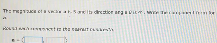 The magnitude of a vector a is 5 and its direction angle θ is 4°. Write the component form for
a. 
Round each component to the nearest hundredth.
a=