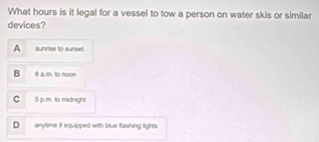 What hours is it legal for a vessel to tow a person on water skis or similar
devices?
A sunrise to sunset
B 6 a .m. to noon
C 5 p.m. to midnigh!
D anytime if equipped with blue flashing lights
