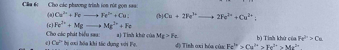 Cho các phương trình ion rút gọn sau: 
(a) Cu^(2+)+Feto Fe^(2+)+Cu; (b) Cu+2Fe^(3+)to 2Fe^(2+)+Cu^(2+); 
(c) Fe^(2+)+Mgto Mg^(2+)+Fe
Cho các phát biểu sau: a) Tính khử của Mg>Fe. b) Tính khử của Fe^(2+)>Cu. 
c) Cu^(2+)bi oxi hóa khi tác dụng với Fe. d) Tính oxi hóa của: Fe^(3+)>Cu^(2+)>Fe^(2+)>Mg^(2+)