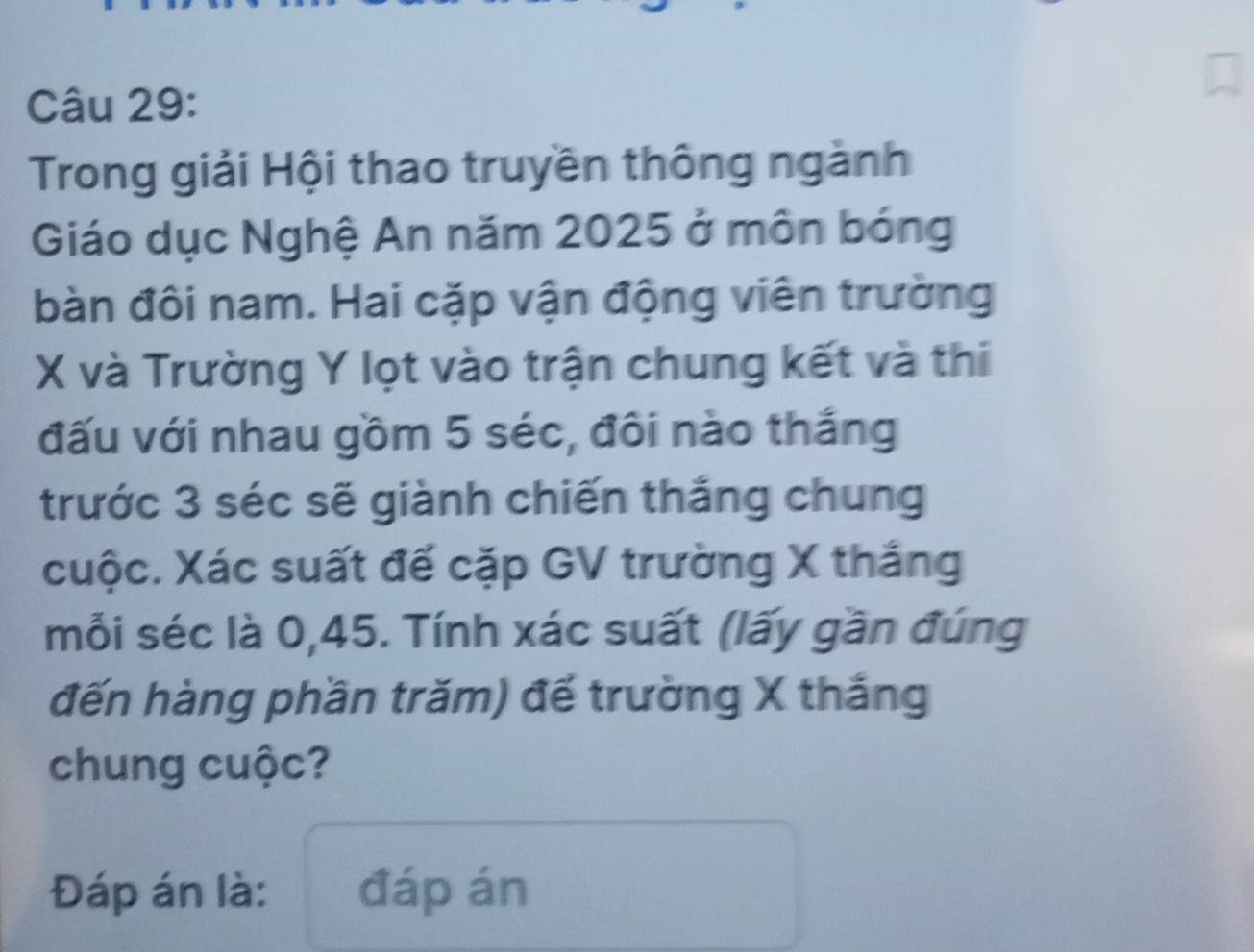 Trong giải Hội thao truyền thông ngành 
Giáo dục Nghệ An năm 2025 ở môn bóng 
bàn đôi nam. Hai cặp vận động viên trường
X và Trường Y lọt vào trận chung kết và thi 
đấu với nhau gồm 5 séc, đôi nào thắng 
trước 3 séc sẽ giành chiến thắng chung 
cuộc. Xác suất đế cặp GV trường X thắng 
mỗi séc là 0,45. Tính xác suất (lấy gần đúng 
đến hàng phần trăm) đế trường X thắng 
chung cuộc? 
Đáp án là: đáp án