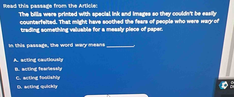 Read this passage from the Article:
The bills were printed with special ink and images so they couldn't be easily
counterfeited. That might have soothed the fears of people who were wary of
trading something valuable for a measly piece of paper.
In this passage, the word wary means_
A. acting cautiously
B. acting fearlessly
C. acting foolishly
D. acting quickly