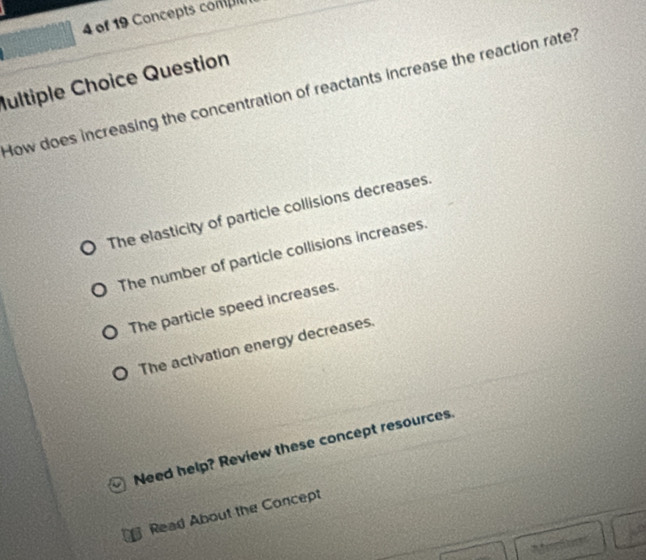 of 19 Concepts conpit
Iultiple Choice Question
How does increasing the concentration of reactants increase the reaction rate?
The elasticity of particle collisions decreases.
The number of particle collisions increases.
The particle speed increases.
The activation energy decreases.
Need help? Review these concept resources.
Read About the Concept