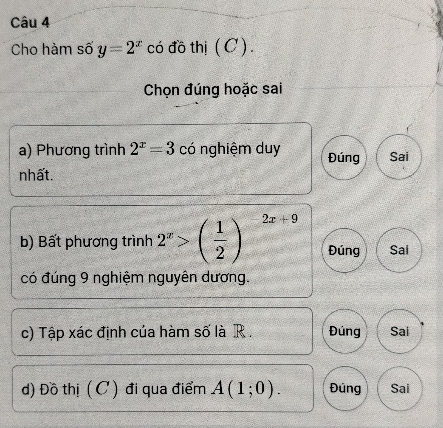 Cho hàm số y=2^x có đồ thị ( C ) .
Chọn đúng hoặc sai
a) Phương trình 2^x=3 có nghiệm duy
Đúng Sai
nhất.
b) Bất phương trình 2^x>( 1/2 )^-2x+9 Đúng Sai
có đúng 9 nghiệm nguyên dương.
c) Tập xác định của hàm số là R . Đúng Sai
d) Đồ thị (C ) đi qua điểm A(1;0). Đúng Sai