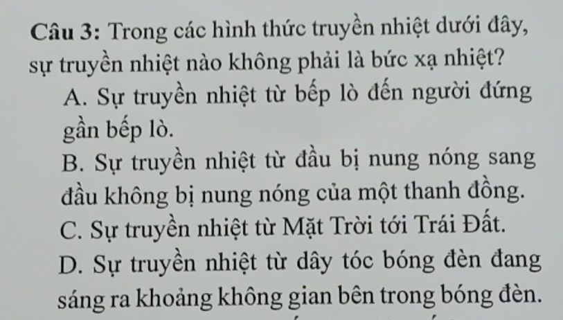 Trong các hình thức truyền nhiệt dưới đây,
sự truyền nhiệt nào không phải là bức xạ nhiệt?
A. Sự truyền nhiệt từ bếp lò đến người đứng
gần bếp lò.
B. Sự truyền nhiệt từ đầu bị nung nóng sang
đầu không bị nung nóng của một thanh đồng.
C. Sự truyền nhiệt từ Mặt Trời tới Trái Đất.
D. Sự truyền nhiệt từ dây tóc bóng đèn đang
sáng ra khoảng không gian bên trong bóng đèn.