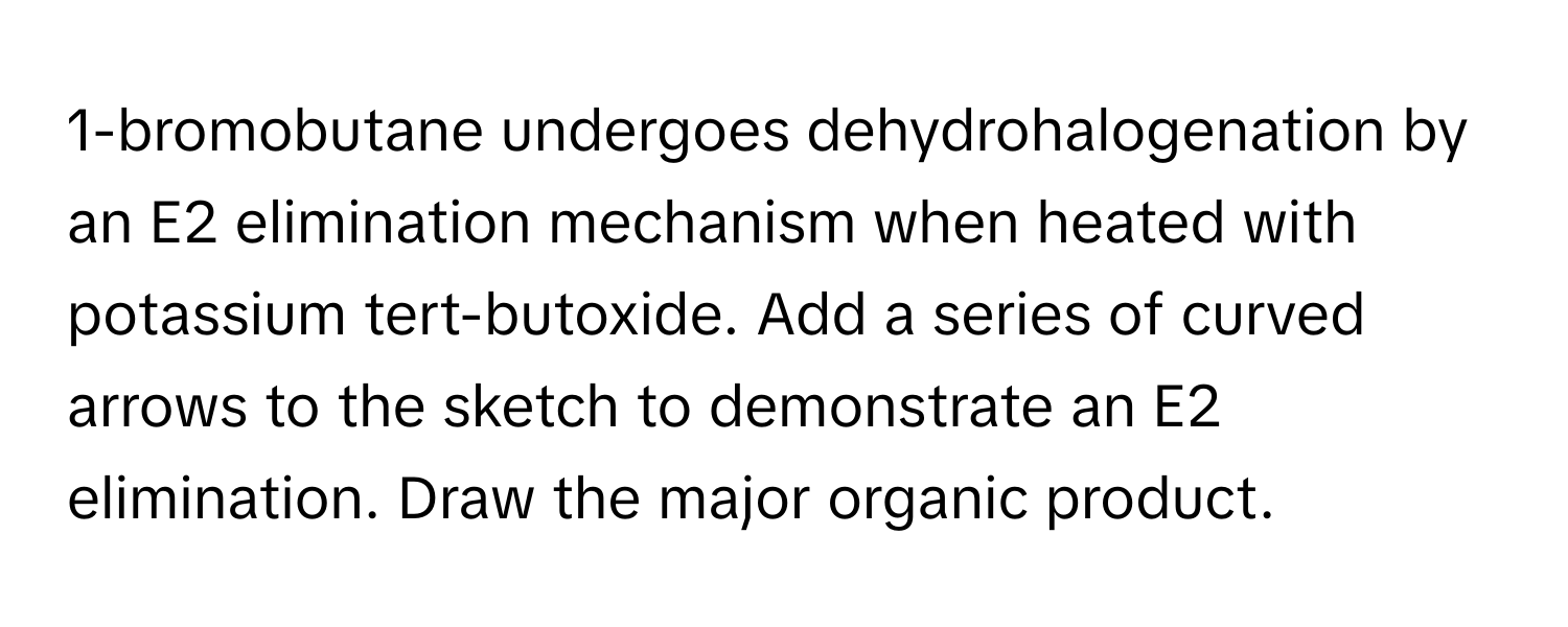 1-bromobutane undergoes dehydrohalogenation by an E2 elimination mechanism when heated with potassium tert-butoxide. Add a series of curved arrows to the sketch to demonstrate an E2 elimination. Draw the major organic product.