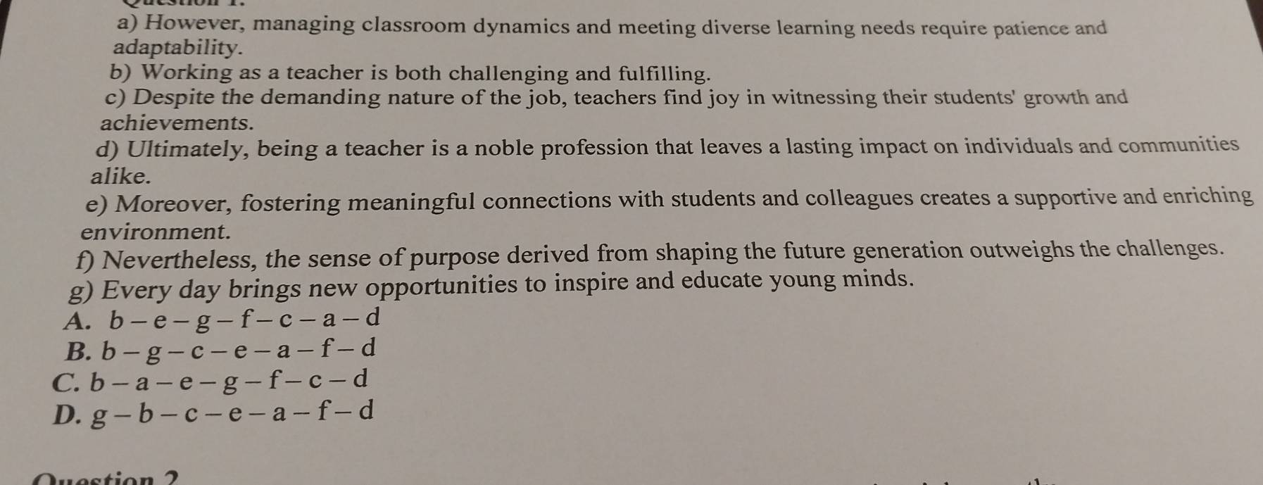 However, managing classroom dynamics and meeting diverse learning needs require patience and
adaptability.
b) Working as a teacher is both challenging and fulfilling.
c) Despite the demanding nature of the job, teachers find joy in witnessing their students' growth and
achievements.
d) Ultimately, being a teacher is a noble profession that leaves a lasting impact on individuals and communities
alike.
e) Moreover, fostering meaningful connections with students and colleagues creates a supportive and enriching
environment.
f) Nevertheless, the sense of purpose derived from shaping the future generation outweighs the challenges.
g) Every day brings new opportunities to inspire and educate young minds.
A. b-e-g-f-c-a-d
B. b-g-c-e-a-f-d
C. b-a-e-g-f-c-d
D. g-b-c-e-a-f-d
Questio n 2