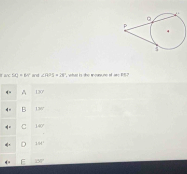 If arc SQ=84° and ∠ RPS=26° , what is the measure of arcRS
A 130°
B 136°
C 140°
D 144°
150°