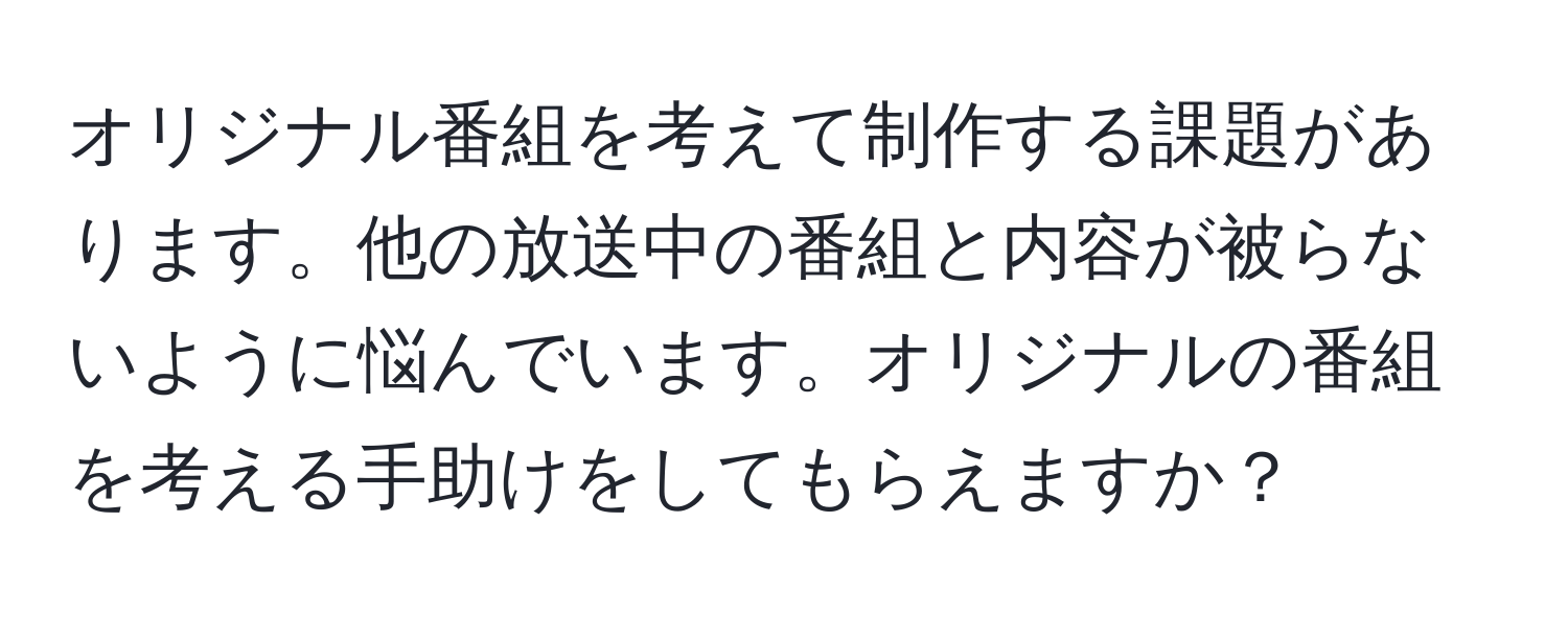 オリジナル番組を考えて制作する課題があります。他の放送中の番組と内容が被らないように悩んでいます。オリジナルの番組を考える手助けをしてもらえますか？