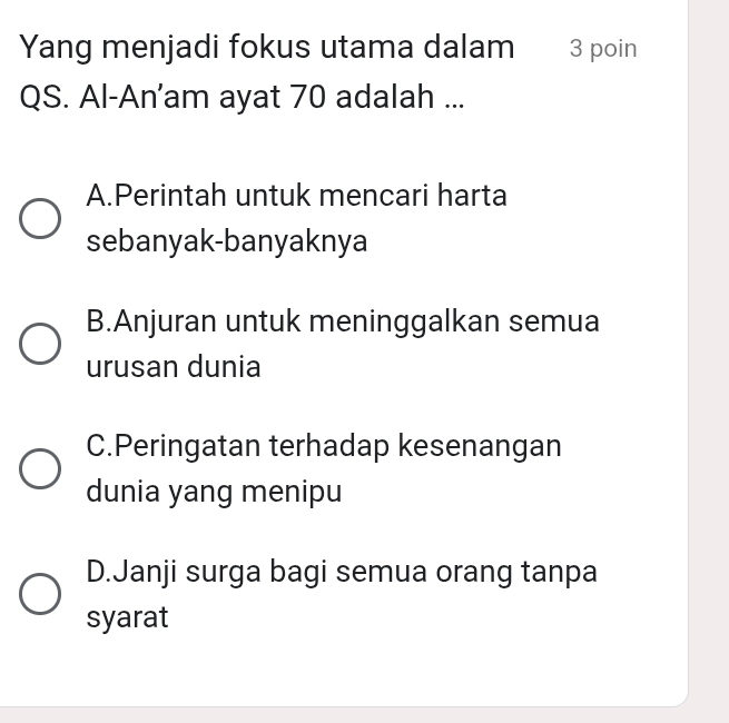 Yang menjadi fokus utama dalam 3 poin
QS. Al-An’am ayat 70 adalah ...
A.Perintah untuk mencari harta
sebanyak-banyaknya
B.Anjuran untuk meninggalkan semua
urusan dunia
C.Peringatan terhadap kesenangan
dunia yang menipu
D.Janji surga bagi semua orang tanpa
syarat