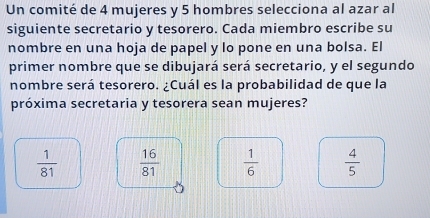 Un comité de 4 mujeres y 5 hombres selecciona al azar al
siguiente secretario y tesorero. Cada miembro escribe su
nombre en una hoja de papel y lo pone en una bolsa. El
primer nombre que se dibujará será secretario, y el segundo
nombre será tesorero. ¿Cuál es la probabilidad de que la
próxima secretaria y tesorera sean mujeres?
 1/81   16/81   1/6   4/5 