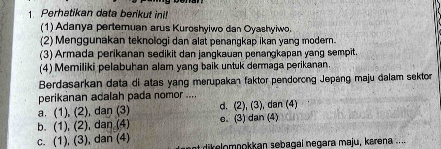 Perhatikan data berikut ini!
(1) Adanya pertemuan arus Kuroshyiwo dan Oyashyiwo.
(2) Menggunakan teknologi dan alat penangkap ikan yang modern.
(3) Armada perikanan sedikit dan jangkauan penangkapan yang sempit.
(4) Memiliki pelabuhan alam yang baik untuk dermaga perikanan.
Berdasarkan data di atas yang merupakan faktor pendorong Jepang maju dalam sektor
perikanan adalah pada nomor ....
a. (1), (2), dan (3) d. (2), (3), dan (4)
b. (1), (2), dan (4) e. (3) dan (4)
C. . (1), (3) , dan (4)
at dikelompokkan sebagai negara maju, karena ....