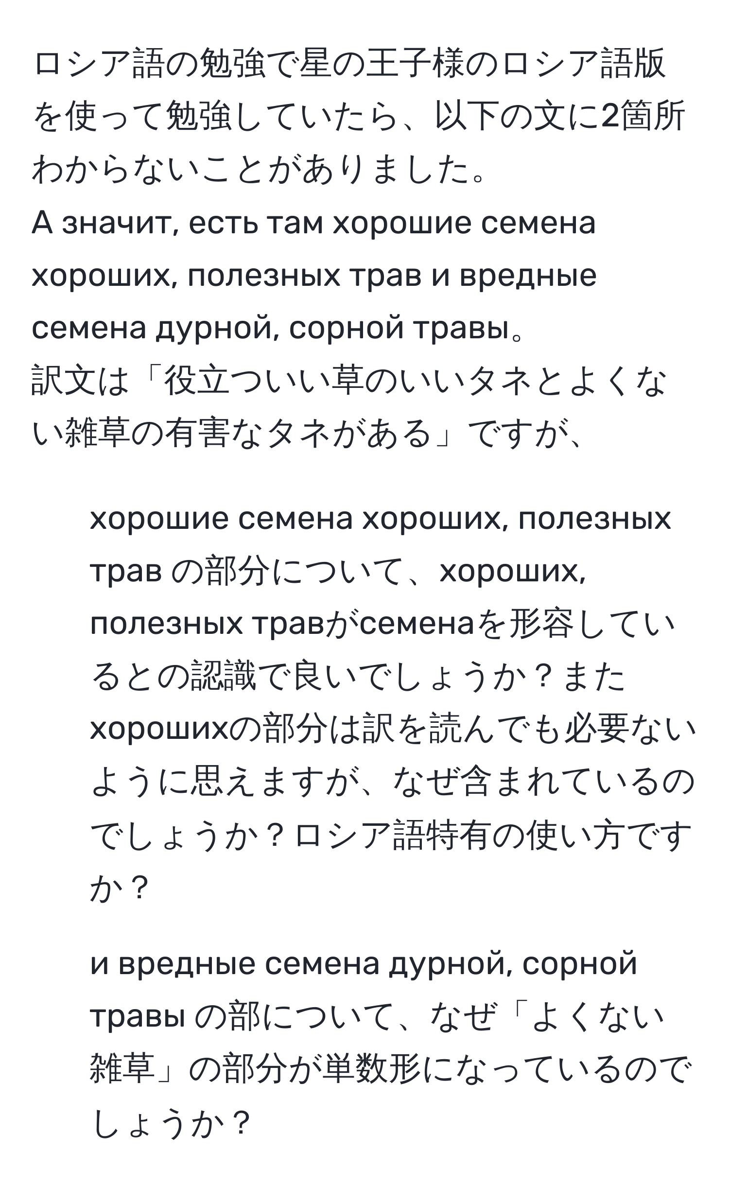 ロシア語の勉強で星の王子様のロシア語版を使って勉強していたら、以下の文に2箇所わからないことがありました。  
А значит, есть там хорошие семена хороших, полезных трав и вредные семена дурной, сорной травы。  
訳文は「役立ついい草のいいタネとよくない雑草の有害なタネがある」ですが、  
1. хорошие семена хороших, полезных трав の部分について、хороших, полезных травがсеменаを形容しているとの認識で良いでしょうか？またхорошихの部分は訳を読んでも必要ないように思えますが、なぜ含まれているのでしょうか？ロシア語特有の使い方ですか？  
2. и вредные семена дурной, сорной травы の部について、なぜ「よくない雑草」の部分が単数形になっているのでしょうか？