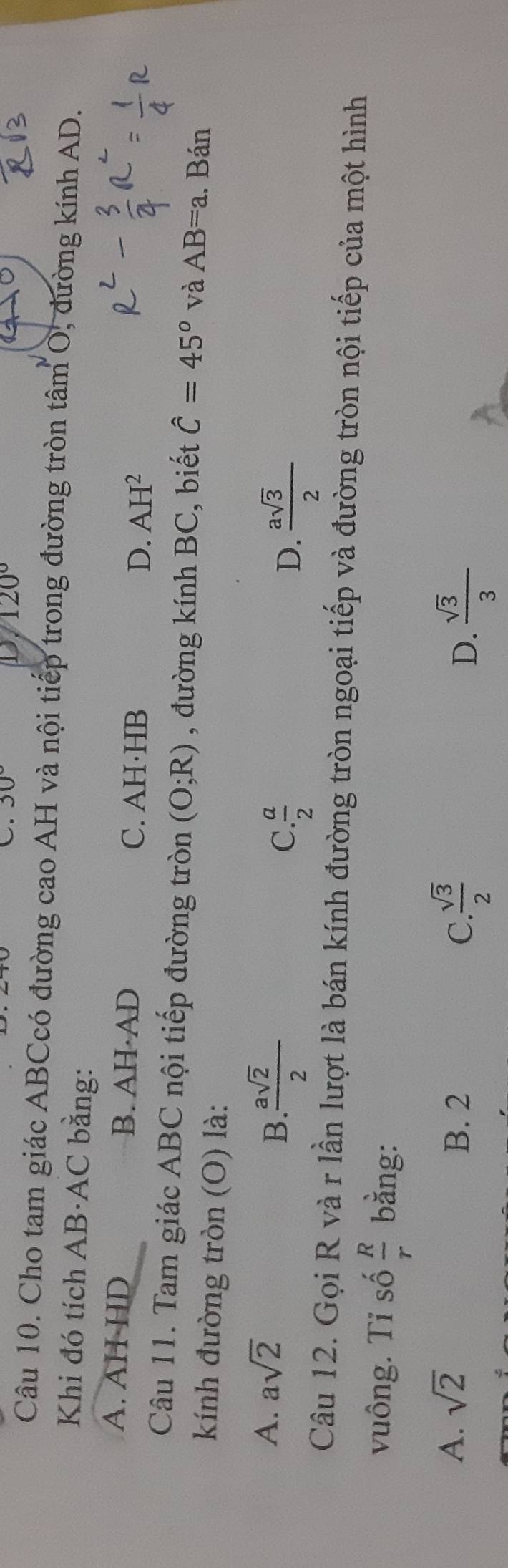 30° D 120°
Câu 10. Cho tam giác ABCcó đường cao AH và nội tiếp trong đường tròn tâm O, đường kính AD.
Khi đó tích AB·AC bằng:
A. AH·HD B. AH·AD
C. AH·HB D. AH^2
Câu 11. Tam giác ABC nội tiếp đường tròn (O;R) , đường kính BC, biết hat C=45° và AB=a.. Bán
kính đường tròn (O) là:
A. asqrt(2)
B  asqrt(2)/2 
C.  a/2  D.  asqrt(3)/2 
Câu 12. Gọi R và r lần lượt là bán kính đường tròn ngoại tiếp và đường tròn nội tiếp của một hình
vuông. Tỉ số  R/r  bằng:
A. sqrt(2)
B. 2 C  sqrt(3)/2  D.  sqrt(3)/3 