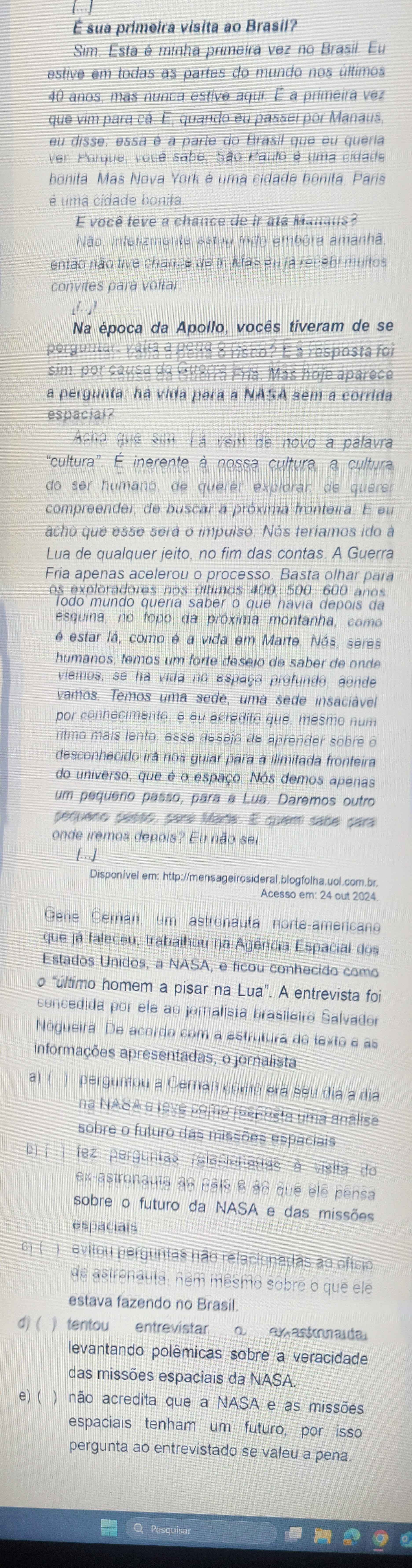 É sua primeira visita ao Brasil?
Sim. Esta é minha primeira vez no Brasil. Eu
estive em todas as partes do mundo nos últimos
40 anos, mas nunca estive aqui. É a primeira vez
que vim para cá. E, quando eu passeí por Manaus,
eu disse: essa é a parte do Brasil que eu queria
ver. Porque, você sabe, São Paulo é uma cidade
bonita. Mas Nova York é uma cidade bonita. Paris
é uma cidade bonita
E você têvé a chance de ir até Manaus?
Não. infelizmente estou indo embora amanhã.
então não tive chance de ir. Mas eu ja recebi muitos
convites para voltar
[l]
Na época da Apollo, vocês tiveram de se
perguntar: valia a Bena 8 Hsc8? É à resposta foi
sim, por causa da Guerra Fría: Más hoje aparece
a pergunta: ha vida para a NASA sem a corrida
espacial?
Acho quê sim. Lá vêm de hovo a palavra
“cultura”. É inerente à nossa cultura, a cultura
do ser humaño, de quérer explorar, de querer
compreender, de buscar a próxima fronteira. E eu
acho que esse será o impulso. Nós teríamos ido à
Lua de qualquer jeito, no fim das contas. A Guerra
Fria apenas acelerou o processo. Basta olhar para
os exploradores nos últimos 400, 500, 600 anos
Todo mundo quería saber o que havia depois da
esquina, no topo da próxima montanha, como
é estar lá, como é a vida em Marte. Nás, seres
humanos, temos um forte desejo de saber de onde
viemos, se há vida no espaço profundo, aonde
vamos. Temos uma sede, uma sede insaciável
por conhecimento, e éu acredito que, mesmo num
ritmo mais lento, esse desejo de aprender sobre o
desconhecido irá nos guiar para a ilimitada fronteira
do universo, que é o espaço. Nós demos apenas
um pequeno passo, para a Lua. Daremos outro
pequeno passo, para Maria. E quem sabe para
onde iremos depois? Eu não sei.
[. . . ]
Disponível em: http://mensageirosideral.blogfolha.uol.com.br
Acesso em: 24 out 2024
Gene Černan, um astronauta norte-americano
que já faleceu, trabalhou na Agência Espacial dos
Estados Unidos, a NASA, e ficou conhecido como
o “último homem a pisar na Lua”. A entrevista foi
concedida por ele ao jornalista brasileiro Salvador
Nogueira. De acordo com a estrutura do texto e as
informações apresentadas, o jornalista
a) ( ) perguntou a Cernan como era seu dia a dia
na NASA e teve como resposta uma análisa
sobre o futuro das missões espaciais
b) ( ) fez perguntas relacionadas a visitã do
ex-astronauta ae país é às quê éle pensa
sobre o futuro da NASA e das missões
espacials
C) ( )evitou perguntas não relacionadas ao ofício
de astrenauta; ném mêsmô sobre o que ele
estava fazendo no Brasil.
d) ( ) tentou entrevistar o  ax astonaía
levantando polêmicas sobre a veracidade
das missões espaciais da NASA.
e) ( ) não acredita que a NASA e as missões
espaciais tenham um futuro, por isso
pergunta ao entrevistado se valeu a pena.
Q Pesquisa