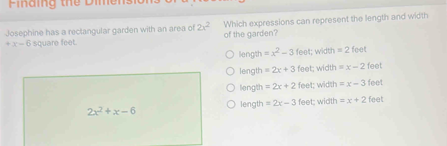 Finaing the Dimens
Josephine has a rectangular garden with an area of 2x^2 Which expressions can represent the length and width
+x-6 square feet. of the garden?
length =x^2-3 feet; width = 2 feet
length =2x+3 feet; width =x-2 feet
length =2x+2 feet; width =x-3 feet
length =2x-3 feet; width =x+2 feet
2x^2+x-6