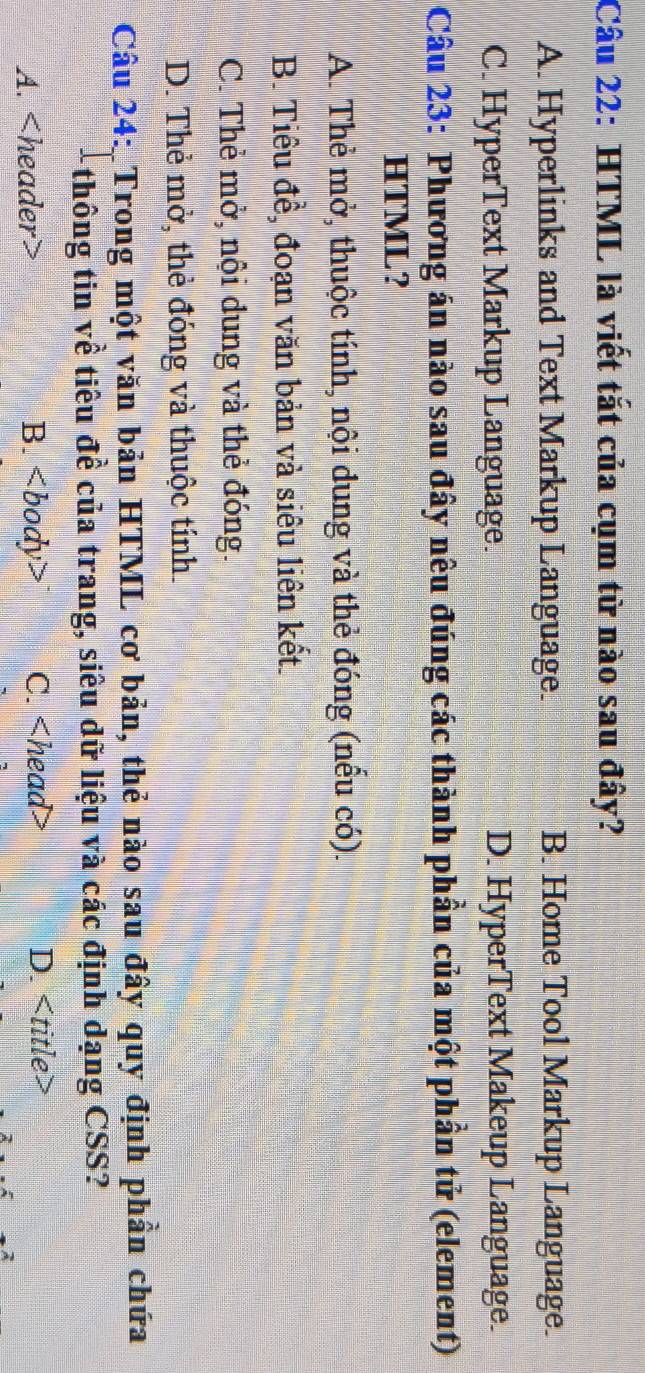 HTML là viết tắt của cụm từ nào sau đây?
A. Hyperlinks and Text Markup Language. B. Home Tool Markup Language.
C. HyperText Markup Language. D. HyperText Makeup Language.
Câu 23: Phương án nào sau đây nêu đúng các thành phần của một phần tử (element)
HTML?
A. Thẻ mở, thuộc tính, nội dung và thẻ đóng (nếu có).
B. Tiêu đề, đoạn văn bản và siêu liên kết.
C. Thẻ mở, nội dung và thẻ đóng.
D. Thẻ mở, thẻ đóng và thuộc tính.
Câu 24: Trong một văn bản HTML cơ bản, thẻ nào sau đây quy định phần chứa
-thông tin về tiêu đề của trang, siêu dữ liệu và các định dạng CSS?
A. B. C. D.