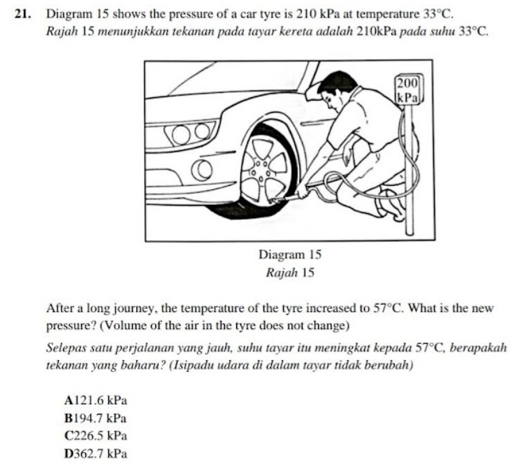 Diagram 15 shows the pressure of a car tyre is 210 kPa at temperature 33°C. 
Rajah 15 menunjukkan tekanan pada tayar kereta adalah 210kPa pada suhu 33°C. 
Rajah 15
After a long journey, the temperature of the tyre increased to 57°C. What is the new
pressure? (Volume of the air in the tyre does not change)
Selepas satu perjalanan yang jauh, suhu tayar itu meningkat kepada 57°C , berapakah
tekanan yang baharu? (Isipadu udara di dalam tayar tidak berubah)
A121.6 kPa
B194.7 kPa
C226.5 kPa
D362.7 kPa