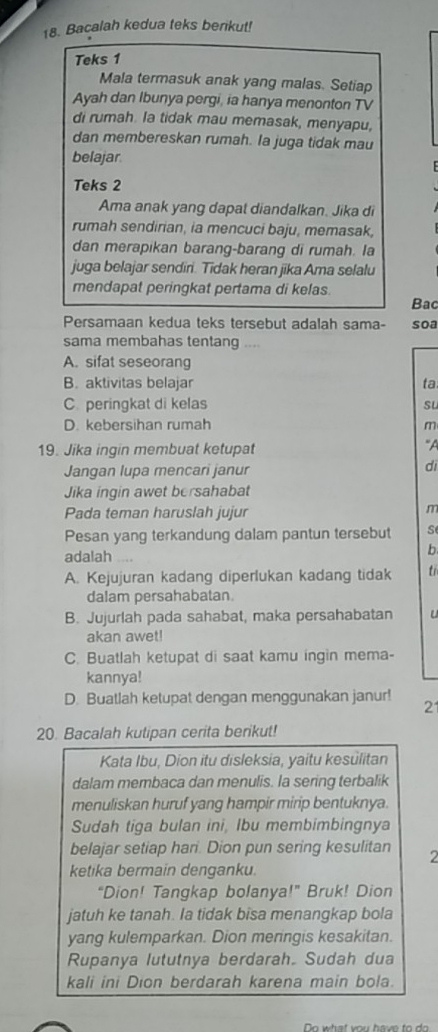 Bacalah kedua teks berikut!
Teks 1
Mala termasuk anak yang malas. Setiap
Ayah dan Ibunya pergi, ia hanya menonton TV
di rumah. Ia tidak mau memasak, menyapu,
dan membereskan rumah. Ia juga tidak mau
belajar
Teks 2
Ama anak yang dapat diandalkan. Jika di
rumah sendirian, ia mencuci baju, memasak,
dan merapikan barang-barang di rumah. la
juga belajar sendiri. Tidak heran jika Ama selalu
mendapat peringkat pertama di kelas.
Bac
Persamaan kedua teks tersebut adalah sama- soa
sama membahas tentang ..,
A. sifat seseorang
B. aktivitas belajar ta
C. peringkat di kelas sL
D. kebersihan rumah m
19. Jika ingin membuat ketupat
“A
Jangan lupa mencari janur di
Jika ingin awet bersahabat
Pada teman haruslah jujur
m
Pesan yang terkandung dalam pantun tersebut s
adalah .,
b
A. Kejujuran kadang diperlukan kadang tidak tỉ
dalam persahabatan.
B. Jujurlah pada sahabat, maka persahabatan u
akan awet!
C. Buatlah ketupat di saat kamu ingìn mema-
kannya!
D. Buatlah ketupat dengan menggunakan janur!
21
20. Bacalah kutipan cerita berikut!
Kata Ibu, Dion itu disleksia, yaitu kesülitan
dalam membaca dan menulis. la sering terbalik
menuliskan huruf yang hampir mirip bentuknya.
Sudah tiga bulan ini, Ibu membimbingnya
belajar setiap hari. Dion pun sering kesulitan 2
ketika bermain denganku.
“Dion! Tangkap bolanya!” Bruk! Dion
jatuh ke tanah. Ia tidak bisa menangkap bola
yang kulemparkan. Dion meringis kesakitan.
Rupanya lututnya berdarah. Sudah dua
kali ini Dion berdarah karena main bola.