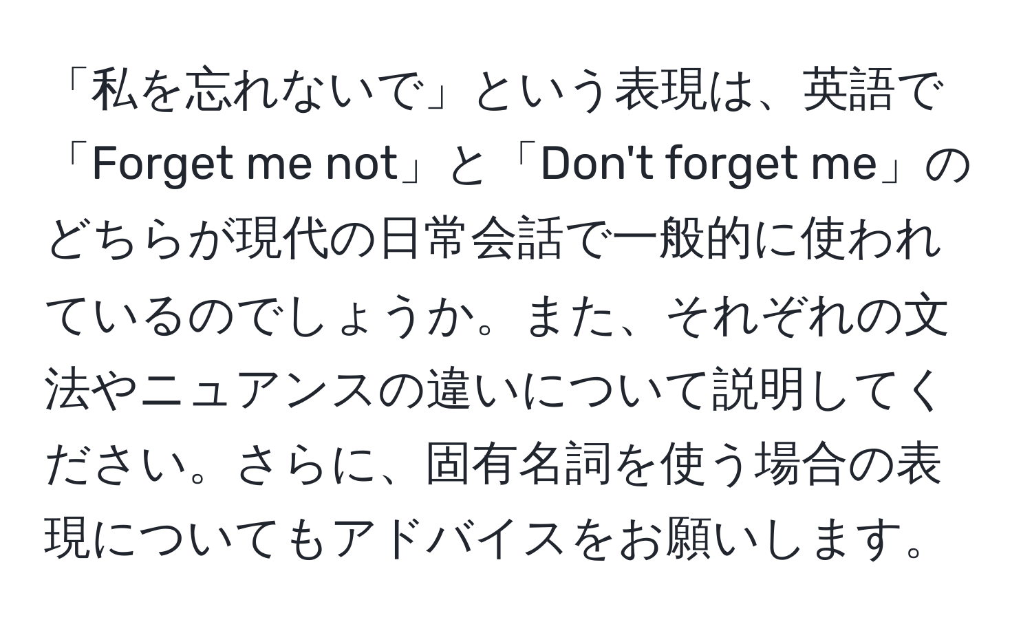 「私を忘れないで」という表現は、英語で「Forget me not」と「Don't forget me」のどちらが現代の日常会話で一般的に使われているのでしょうか。また、それぞれの文法やニュアンスの違いについて説明してください。さらに、固有名詞を使う場合の表現についてもアドバイスをお願いします。