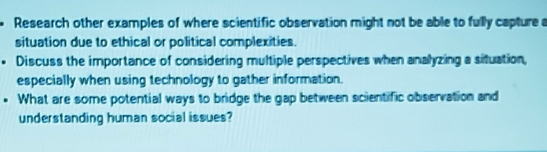 Research other examples of where scientific observation might not be able to fully capture a 
situation due to ethical or political complexities. 
Discuss the importance of considering multiple perspectives when analyzing a situation, 
especially when using technology to gather information. 
. What are some potential ways to bridge the gap between scientific observation and 
understanding human social issues?