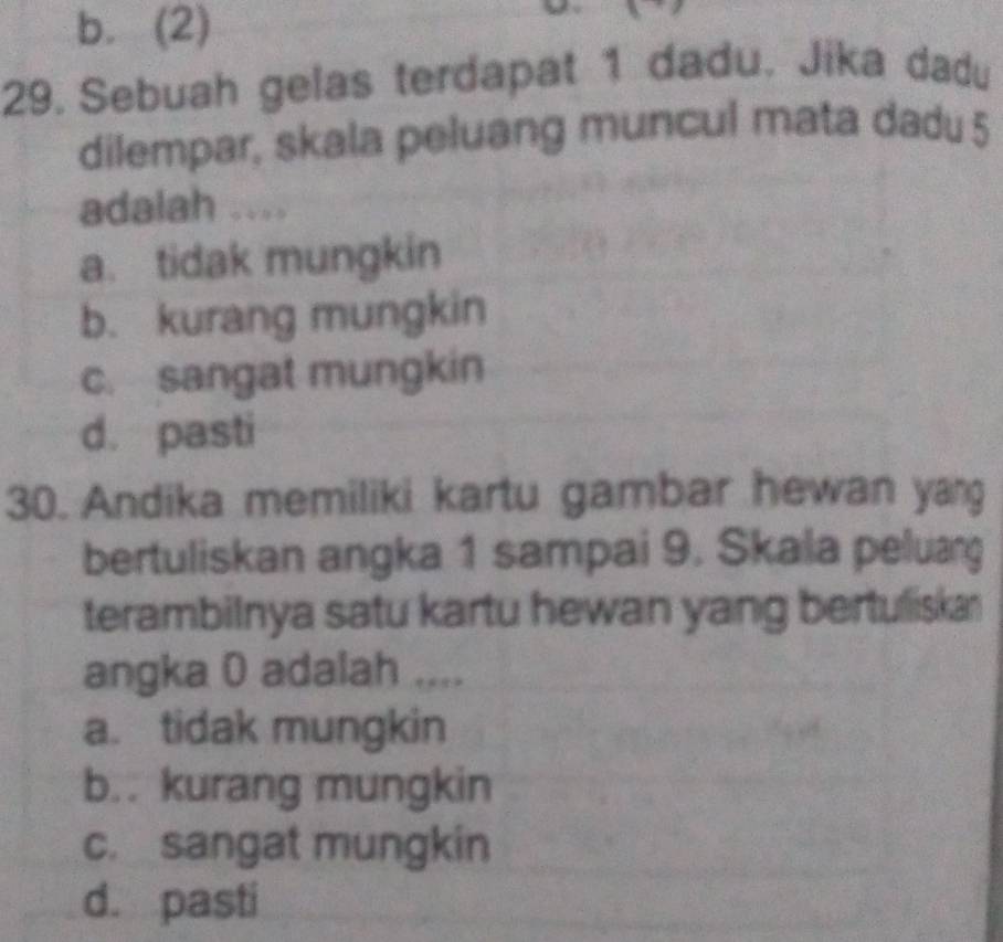 b. (2)
29. Sebuah gelas terdapat 1 dadu. Jika dadu
dilempar, skala peluang muncul mata dadu 5
adalah ....
a. tidak mungkin
b. kurang mungkin
c. sangat mungkin
d. pasti
30. Andika memiliki kartu gambar hewan yang
bertuliskan angka 1 sampai 9. Skala peluang
terambilnya satu kartu hewan yang bertuliska
angka 0 adalah ....
a. tidak mungkin
b.. kurang mungkin
c. sangat mungkin
d. pasti