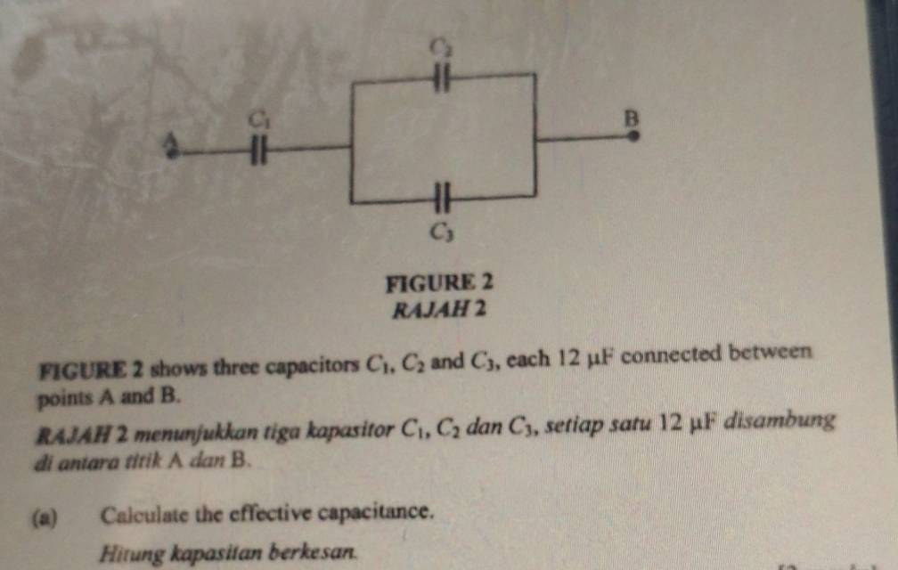 FIGURE 2 shows three capacitors C_1,C_2 and C_3 , each 12 μF connected between
points A and B.
RAJAH 2 menunjukkan tiga kapasitor C_1,C_2 dan C_3 , setiap satu 12 μF disambung
di antara titik A dan B.
(a) Calculate the effective capacitance.
Hitung kapasitan berkesan.