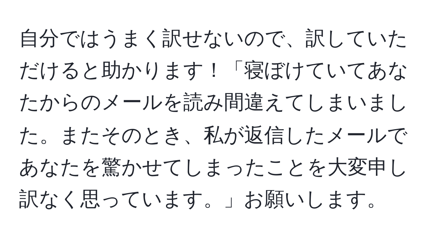 自分ではうまく訳せないので、訳していただけると助かります！「寝ぼけていてあなたからのメールを読み間違えてしまいました。またそのとき、私が返信したメールであなたを驚かせてしまったことを大変申し訳なく思っています。」お願いします。