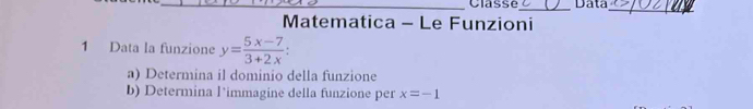 Classe_ Data 
_ 
Matematica - Le Funzioni 
1 Data la funzione y= (5x-7)/3+2x 
a) Determina il dominio della funzione 
b) Determina l’immagine della funzione per x=-1