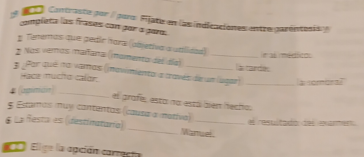 a a Contraste por / paro: Fijate en las indicaciones entre garéntesisy 
completa las frases con par a para. 
1 Tenemos que pedir hara (abjetiva a utilidaa) 
2 Nos verros mañana (mamento del día)_ 
inas médicos 
a tarde. 
3 ¿Por qué no vamos (mavimiento a través de un lugar)_ 
Hace mucho calor. 
a somoral 
4 (agimián)_ 
el profe, esta na está bien hecho. 
$ Estamos muy cantentos (causa a mativa) 
_ 
6 La festa es (destinataría) _el resulfadór del exanmento 
Manuel. 
Elige la apción carrecta