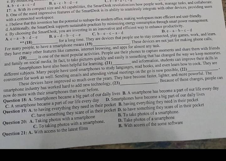 By ennancing
A. b-c-a-c-d B. a-c-b-d-e C. c=0-a· c
17: a. With its compact size and AI capabilities, the SmartDesk revolutionizes how people work, manage tasks, and collaborate.
b. One of the most impressive features of the SmartDesk is its ability to seamlessly integrate with other devices, providing users
with a connected workspace.
c. I believe that this invention has the potential to reshape the modern office, making workspaces more efficient and user-friendly.
d. Additionally, the SmartDesk supports sustainable practices by minimizing energy consumption through smart power management.
e. By choosing the SmartDesk, you are investing in an innovative and efficient way to enhance productivity.
A. c-a-b-d-e B. a-d-b-c-e C. b-e-c-a-d
D. e-a-b-c-d^(**)(18) for a long time. They are devices that people use to stay connected, play games, work, and learn.
For many people, to have a smartphone means (19) _. These devices are not just for making phone calls;
they have many other features like cameras, internet browsing, and apps for almost any task.
(20) is one of the most popular activities. People use their phones to capture moments and share them with friends
and family on social media. In fact, to take pictures quickly and easily is something that has changed the way we keep memories.
Smartphones have also been helpful for learning. (21) and information, students can improve their skills in
different subjects. Many people have used smartphones to study languages, read books, and even learn how to cook. They are
convenient for work as well. Sending emails and attending virtual meetings on the go is now possible, (22)_ .
These devices have improved so much over the years. They have become faster, lighter, and more powerful. The
smartphone industry has worked hard to add new technology, (23)_ . Because of these changes, people can
now do more with their smartphones than ever before.
Question 18: A. Smartphones became a big part of our daily lives B. A smartphone has become a part of our life every day
C. A smartphone became a part of our life every day D. Smartphones have become a big part of our daily lives
Question 19: A. to having everything they need in their pocket B. having everything they need in their pocket
C. have something they scare of in their pocket D. to have something they scare of in their pocket
Question 20: A. Taking photos with a smartphone B. To take photos of a smartphone.
C. To taking photos with a smartphone. D. Take photos of a smartphone
Question 21:A. With access to the latest films B. With access of the some software