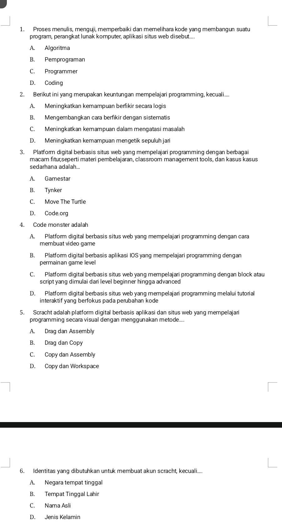 Proses menulis, menguji, memperbaiki dan memelihara kode yang membangun suatu
program, perangkat lunak komputer, aplikasi situs web disebut....
A. Algoritma
B. Pemprograman
C. Programmer
D. Coding
2. Berikut ini yang merupakan keuntungan mempelajari programming, kecuali....
A. Meningkatkan kemampuan berfikir secara logis
B. Mengembangkan cara berfikir dengan sistematis
C. Meningkatkan kemampuan dalam mengatasi masalah
D. Meningkatkan kemampuan mengetik sepuluh jari
3. Platform digital berbasis situs web yang mempelajari programming dengan berbagai
macam fitur,seperti materi pembelajaran, classroom management tools, dan kasus kasus
sedarhana adalah...
A. Gamestar
B. Tynker
C. Move The Turtle
D. Code.org
4. Code monster adalah
A. Platform digital berbasis situs web yang mempelajari programming dengan cara
membuat video game
B. Platform digital berbasis aplikasi IOS yang mempelajari programming dengan
permainan game level
C. Platform digital berbasis situs web yang mempelajari programming dengan block atau
script yang dimulai dari level beginner hingga advanced
D. Platform digital berbasis situs web yang mempelajari programming melalui tutorial
interaktif yang berfokus pada perubahan kode
5. Scracht adalah platform digital berbasis aplikasi dan situs web yang mempelajari
programming secara visual dengan menggunakan metode....
A. Drag dan Assembly
B. Drag dan Copy
C. Copy dan Assembly
D. Copy dan Workspace
6. Identitas yang dibutuhkan untuk membuat akun scracht, kecuali....
A. Negara tempat tinggal
B. Tempat Tinggal Lahir
C. Nama Asli
D. Jenis Kelamin