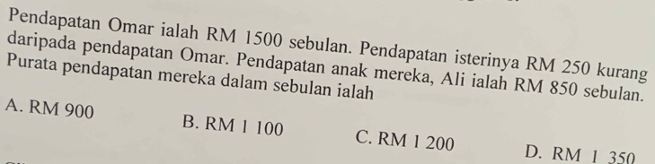 Pendapatan Omar ialah RM 1500 sebulan. Pendapatan isterinya RM 250 kurang
daripada pendapatan Omar. Pendapatan anak mereka, Ali ialah RM 850 sebulan.
Purata pendapatan mereka dalam sebulan ialah
A. RM 900 B. RM 1 100 C. RM 1 200 D. RM 1 350