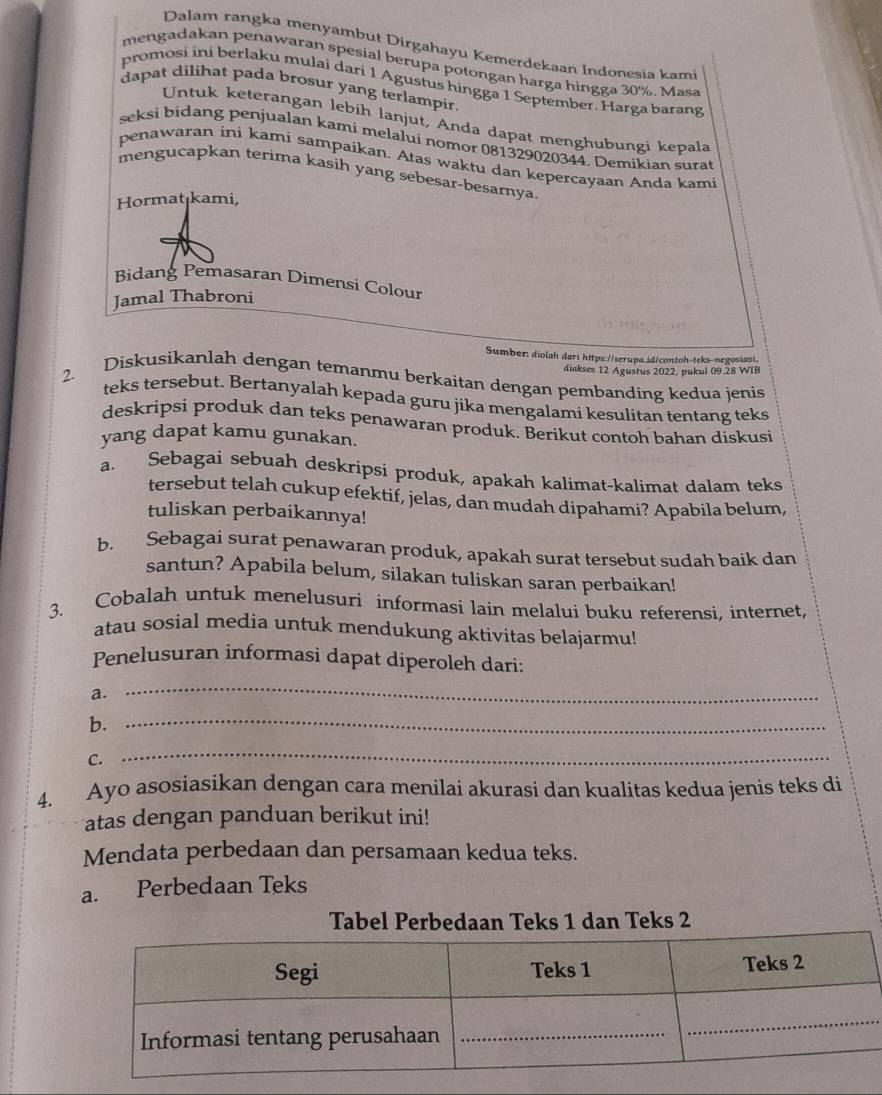 Dalam rangka menyambut Dirgahayu Kemerdekaan Indonesia kami
mengadakan penawaran spesial berupa potongan harga hingga 30%. Masa
promosi ini berlaku mulai dari 1 Agustus hingga 1 September. Harga barang
dapat dilihat pada brosur yang terlampir.
Untuk keterangan lebih lanjut, Anda dapat menghubungi kepala
seksi bidang penjualan kami melalui nomor 081329020344. Demikian sura
penawaran ini kami sampaikan. Atas waktu dan kepercayaan Anda kami
mengucapkan terima kasih yang sebesar-besarnya.
Hormat kami,
Bidang Pemasaran Dimensi Colour
Jamal Thabroni
Sumber: diolah dari hitps://serupa.id/contoh-teks-negosiasi,
diakses 12 Agustus 2022, pukul 09.28 WIB
2. Diskusikanlah dengan temanmu berkaitan dengan pembanding kedua jenis
teks tersebut. Bertanyalah kepada guru jika mengalami kesulitan tentang teks
deskripsi produk dan teks penawaran produk. Berikut contoh bahan diskusi
yang dapat kamu gunakan.
a. Sebagai sebuah deskripsi produk, apakah kalimat-kalimat dalam teks
tersebut telah cukup efektif, jelas, dan mudah dipahami? Apabila belum,
tuliskan perbaikannya!
b. Sebagai surat penawaran produk, apakah surat tersebut sudah baik dan
santun? Apabila belum, silakan tuliskan saran perbaikan!
3. Cobalah untuk menelusuri informasi lain melalui buku referensi, internet,
atau sosial media untuk mendukung aktivitas belajarmu!
Penelusuran informasi dapat diperoleh dari:
a.
_
b._
C.
_
4. Ayo asosiasikan dengan cara menilai akurasi dan kualitas kedua jenis teks di
atas dengan panduan berikut ini!
Mendata perbedaan dan persamaan kedua teks.
a. Perbedaan Teks
Tabel Perbedaan Teks 1 dan Teks 2