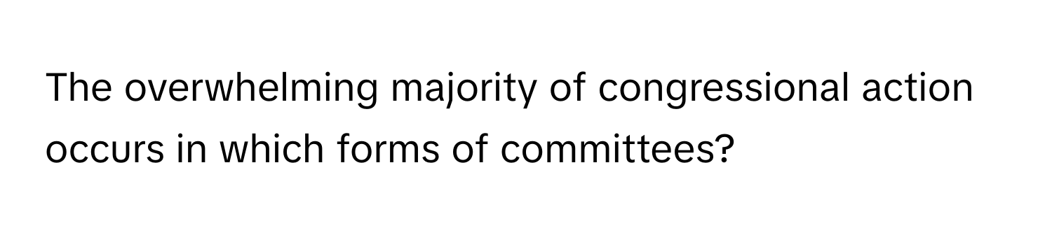 The overwhelming majority of congressional action occurs in which forms of committees?