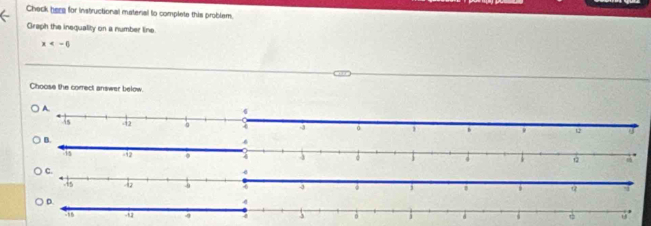 Check here for instructional material to complete this problem. 
Graph the inequality on a number line.
x
Choose the correct answer below.
12
D.
4
-15 -12 a 。